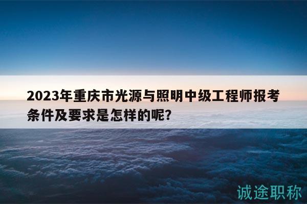 2023年重慶市光源與照明中級(jí)工程師報(bào)考條件及要求是怎樣的呢？