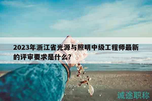 2023年浙江省光源與照明中級(jí)工程師最新的評(píng)審要求是什么？