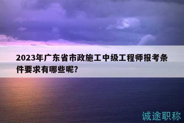 2023年廣東省市政施工中級工程師報考條件要求有哪些呢？