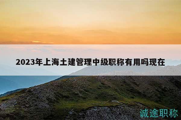 2023年上海土建管理中級職稱有用嗎現(xiàn)在