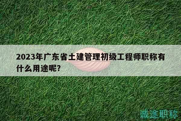 2023年廣東省土建管理初級工程師職稱有什么用途呢？