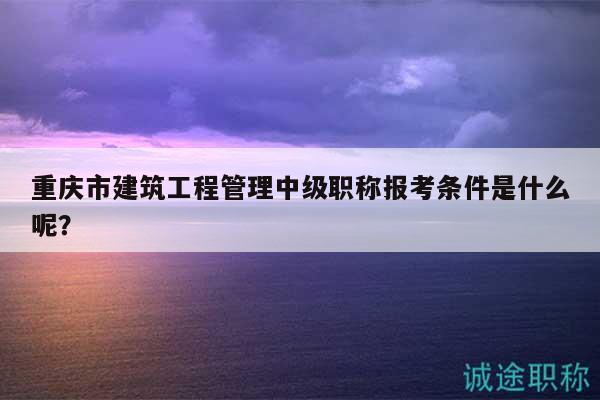 重慶市建筑工程管理中級職稱報考條件是什么呢？
