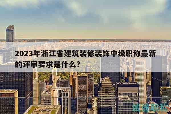 2023年浙江省建筑裝修裝飾中級(jí)職稱(chēng)最新的評(píng)審要求是什么？