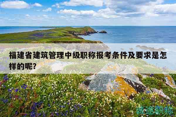福建省建筑管理中級(jí)職稱報(bào)考條件及要求是怎樣的呢？