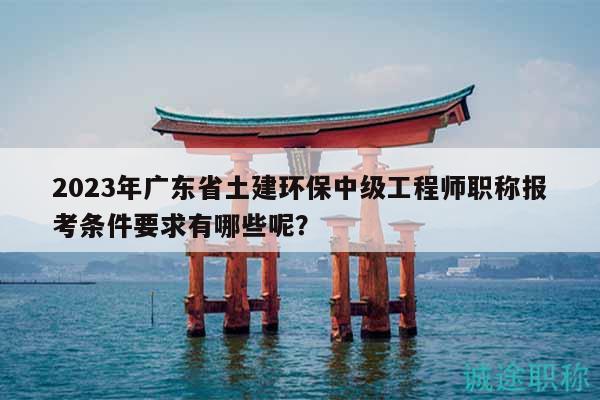 2023年廣東省土建環(huán)保中級(jí)工程師職稱報(bào)考條件要求有哪些呢？