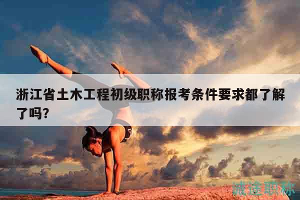 浙江省土木工程初級職稱報考條件要求都了解了嗎？