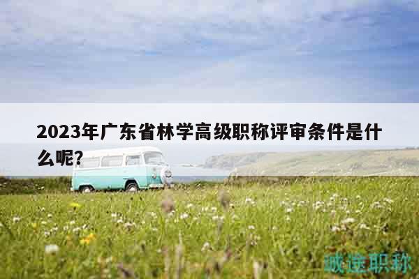 2023年廣東省林學(xué)高級(jí)職稱評(píng)審條件是什么呢？