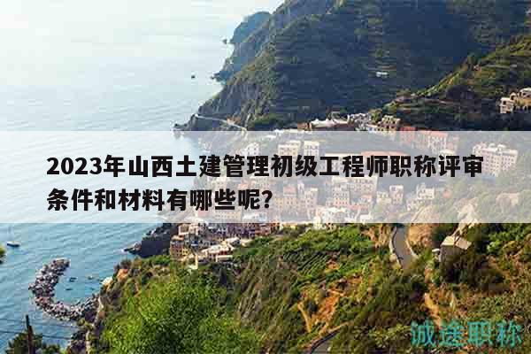2023年山西土建管理初級(jí)工程師職稱評(píng)審條件和材料有哪些呢？