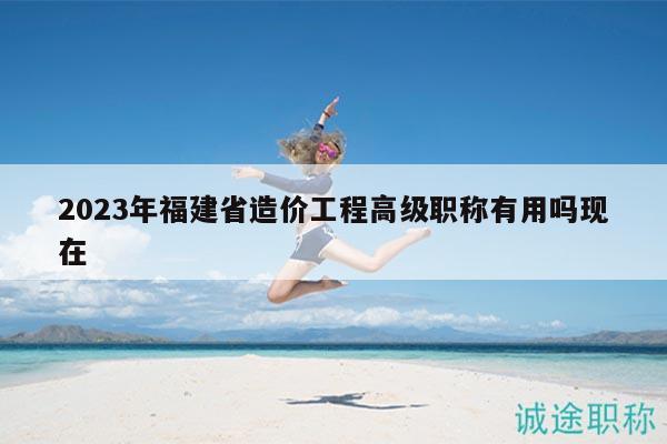 2023年福建省造價(jià)工程高級(jí)職稱(chēng)有用嗎現(xiàn)在