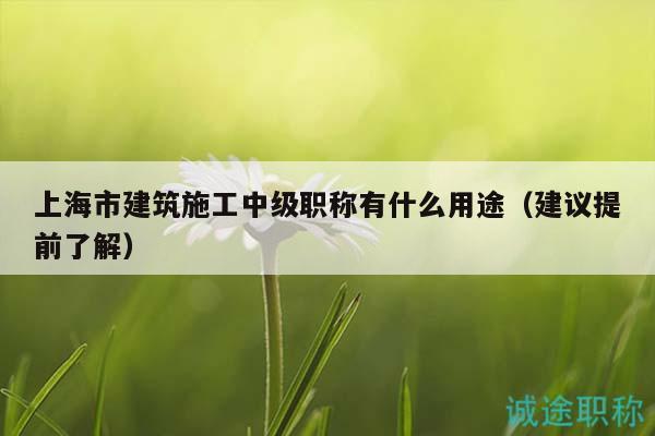 上海市建筑施工中級職稱有什么用途（建議提前了解）