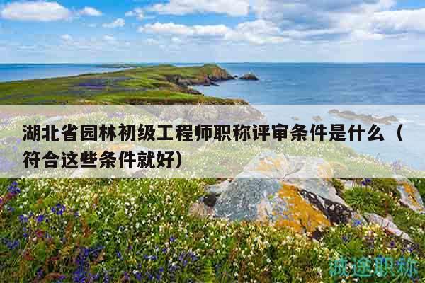 湖北省園林初級工程師職稱評審條件是什么（符合這些條件就好）
