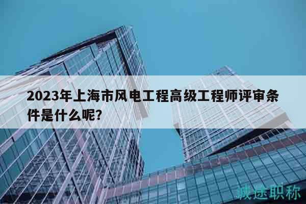 2023年上海市風(fēng)電工程高級(jí)工程師評(píng)審條件是什么呢？