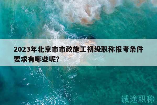 2023年北京市市政施工初級(jí)職稱報(bào)考條件要求有哪些呢？
