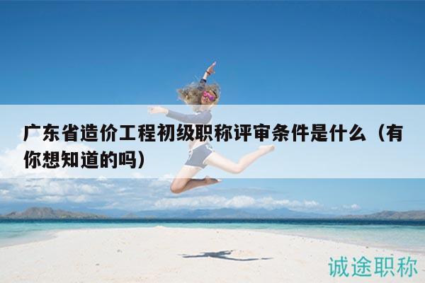廣東省造價(jià)工程初級(jí)職稱評(píng)審條件是什么（有你想知道的嗎）