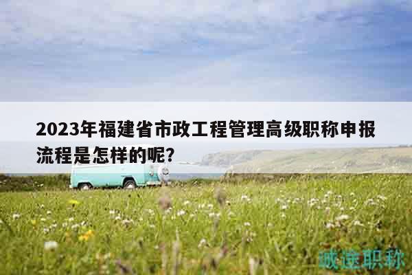 2023年福建省市政工程管理高級(jí)職稱申報(bào)流程是怎樣的呢？