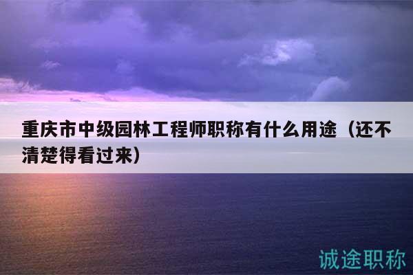 重慶市中級園林工程師職稱有什么用途（還不清楚得看過來）