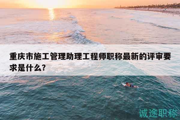 重慶市施工管理助理工程師職稱最新的評審要求是什么？