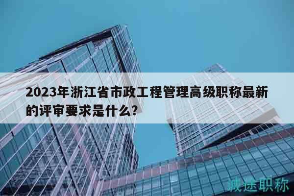 2023年浙江省市政工程管理高級職稱最新的評審要求是什么？