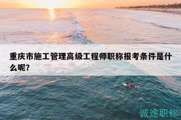 重慶市施工管理高級工程師職稱報(bào)考條件是什么呢？