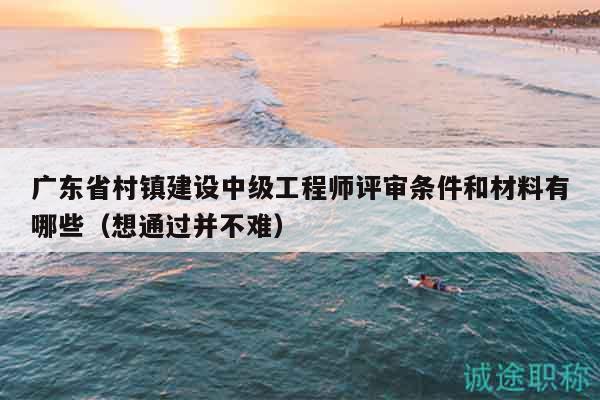 廣東省村鎮(zhèn)建設(shè)中級工程師評審條件和材料有哪些（想通過并不難）