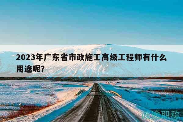 2023年廣東省市政施工高級工程師有什么用途呢？