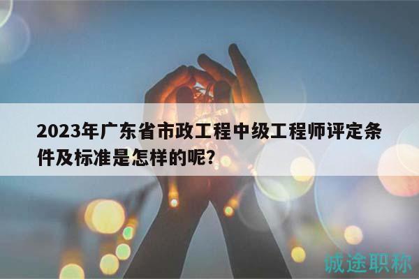2023年廣東省市政工程中級工程師評定條件及標準是怎樣的呢？