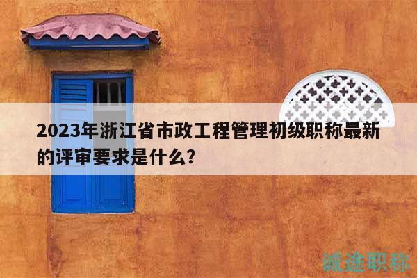 2023年浙江省市政工程管理初級職稱最新的評審要求是什么？