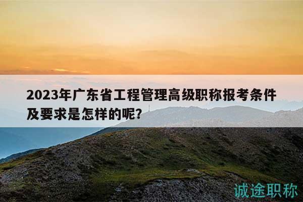 2023年廣東省工程管理高級職稱報考條件及要求是怎樣的呢？