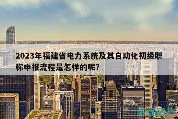 2023年福建省電力系統(tǒng)及其自動(dòng)化初級(jí)職稱申報(bào)流程是怎樣的呢？