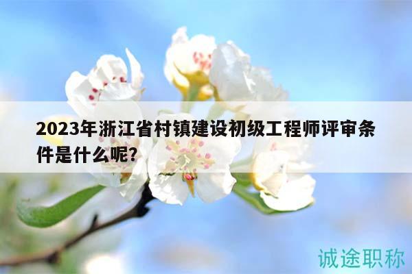 2023年浙江省村鎮(zhèn)建設(shè)初級(jí)工程師評(píng)審條件是什么呢？