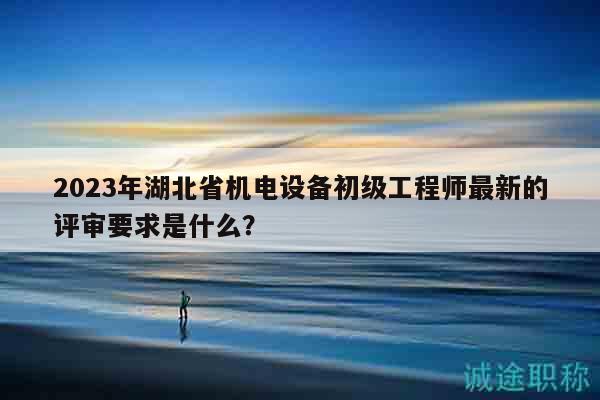 2023年湖北省機(jī)電設(shè)備初級(jí)工程師最新的評(píng)審要求是什么？