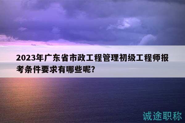 2023年廣東省市政工程管理初級工程師報考條件要求有哪些呢？