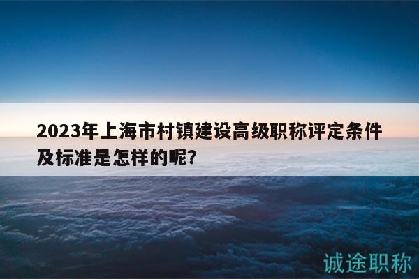 2023年上海市村鎮(zhèn)建設(shè)高級(jí)職稱評(píng)定條件及標(biāo)準(zhǔn)是怎樣的呢？