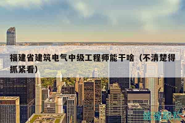 福建省建筑電氣中級(jí)工程師能干啥（不清楚得抓緊看）