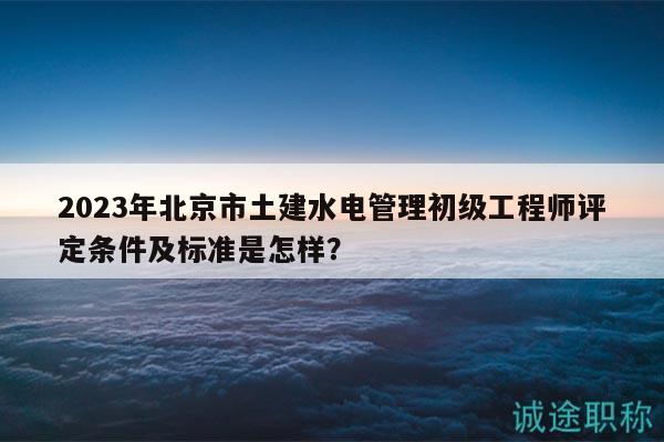 2023年北京市土建水電管理初級工程師評定條件及標準是怎樣？