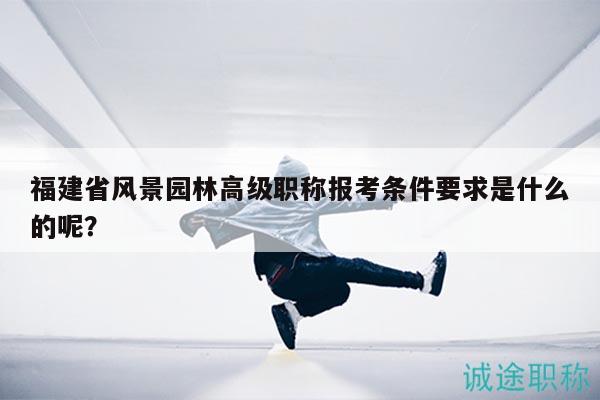 福建省風(fēng)景園林高級(jí)職稱報(bào)考條件要求是什么的呢？