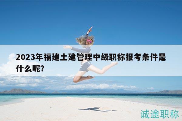 2023年福建土建管理中級職稱報考條件是什么呢？