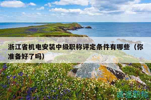 浙江省機電安裝中級職稱評定條件有哪些（你準備好了嗎）