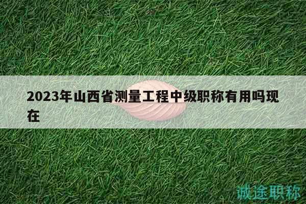 2023年山西省測(cè)量工程中級(jí)職稱有用嗎現(xiàn)在