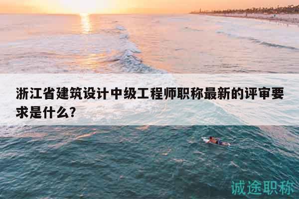 浙江省建筑設(shè)計中級工程師職稱最新的評審要求是什么？