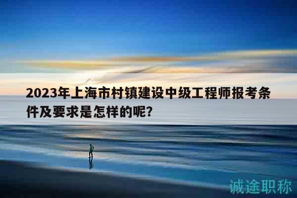 2023年上海市村鎮(zhèn)建設(shè)中級工程師報考條件及要求是怎樣的呢？
