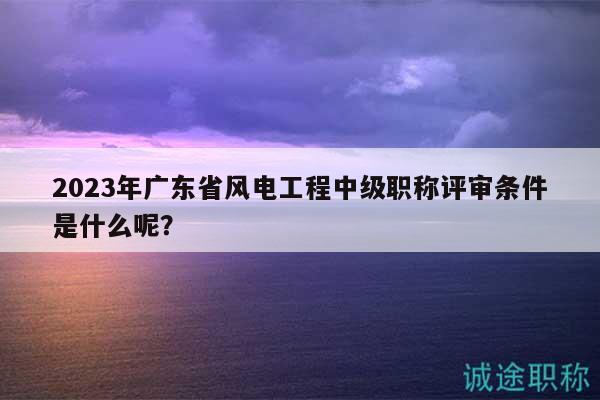 2023年廣東省風(fēng)電工程中級職稱評審條件是什么呢？