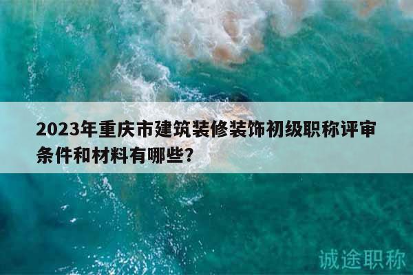 2023年重慶市建筑裝修裝飾初級職稱評審條件和材料有哪些？