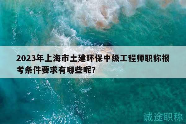 2023年上海市土建環(huán)保中級工程師職稱報(bào)考條件要求有哪些呢？