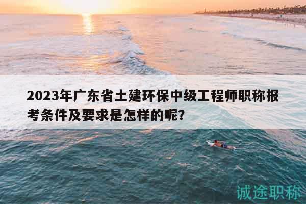 2023年廣東省土建環(huán)保中級工程師職稱報考條件及要求是怎樣的呢？