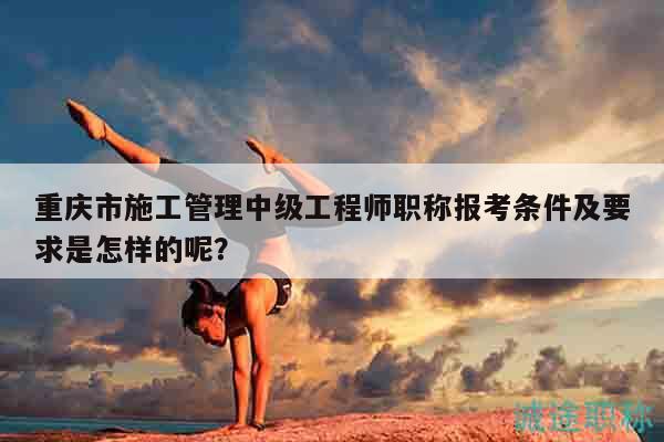 重慶市施工管理中級(jí)工程師職稱報(bào)考條件及要求是怎樣的呢？