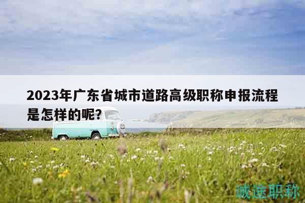 2023年廣東省城市道路高級職稱申報流程是怎樣的呢？