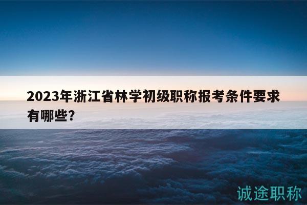 2023年浙江省林學初級職稱報考條件要求有哪些？
