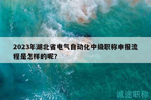 2023年湖北省電氣自動化中級職稱申報流程是怎樣的呢？