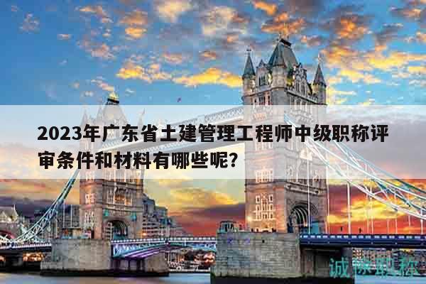 2023年廣東省土建管理工程師中級職稱評審條件和材料有哪些呢？